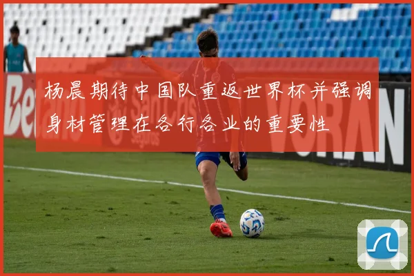 杨晨期待中国队重返世界杯并强调身材管理在各行各业的重要性