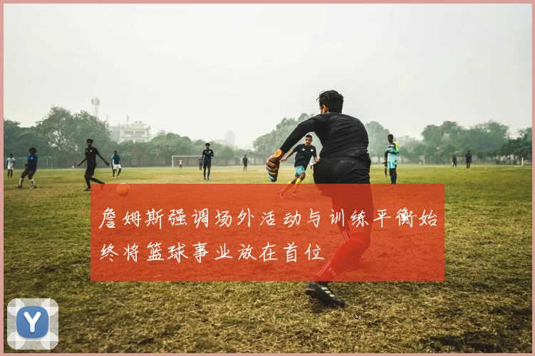 詹姆斯强调场外活动与训练平衡始终将篮球事业放在首位