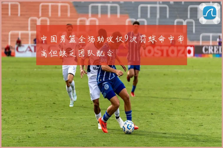 中国男篮全场助攻仅9次罚球命中率高但缺乏团队配合