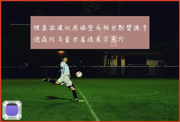 理查兹建议用福登或帕尔默替换亨德森对马奎尔落选表示意外