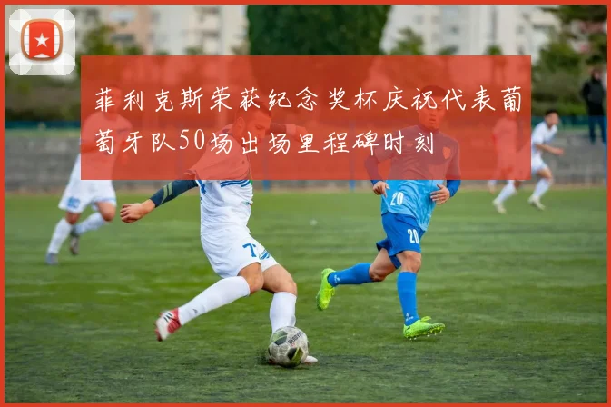 菲利克斯荣获纪念奖杯庆祝代表葡萄牙队50场出场里程碑时刻