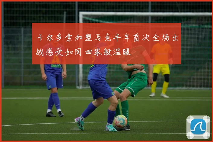 卡尔多索加盟马竞半年首次全场出战感受如同回家般温暖