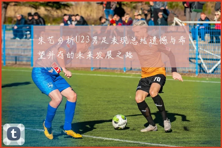 朱艺分析U23男足表现总结遗憾与希望并存的未来发展之路