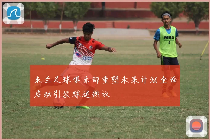 米兰足球俱乐部重塑未来计划全面启动引发球迷热议