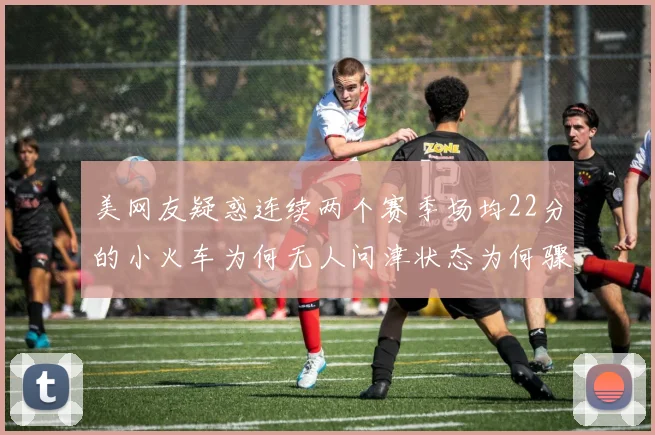 美网友疑惑连续两个赛季场均22分的小火车为何无人问津状态为何骤降