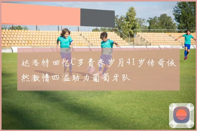 达洛特回忆C罗青春岁月41岁传奇依然激情四溢助力葡萄牙队