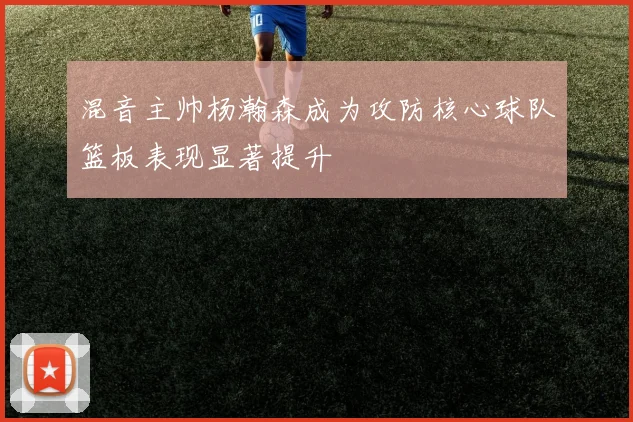 混音主帅杨瀚森成为攻防核心球队篮板表现显著提升