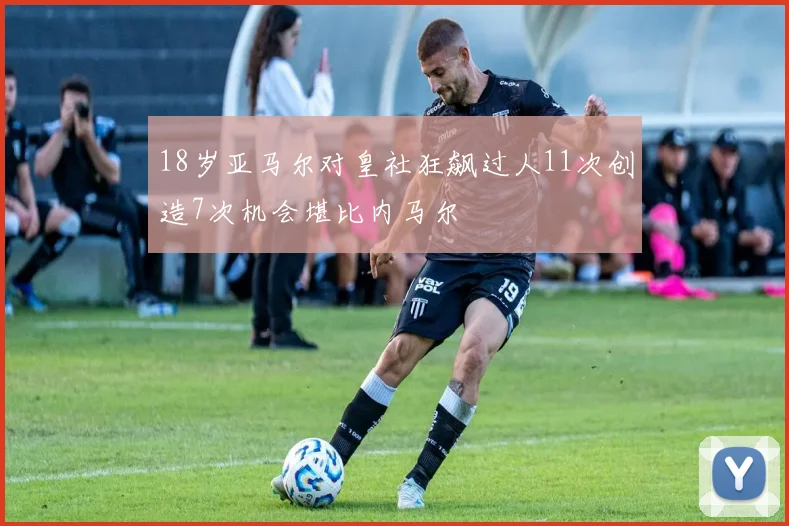 18岁亚马尔对皇社狂飙过人11次创造7次机会堪比内马尔