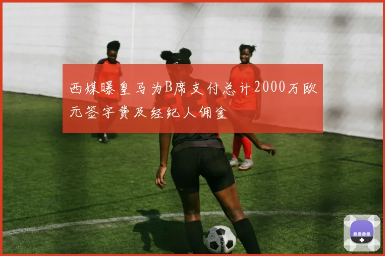 西媒曝皇马为B席支付总计2000万欧元签字费及经纪人佣金