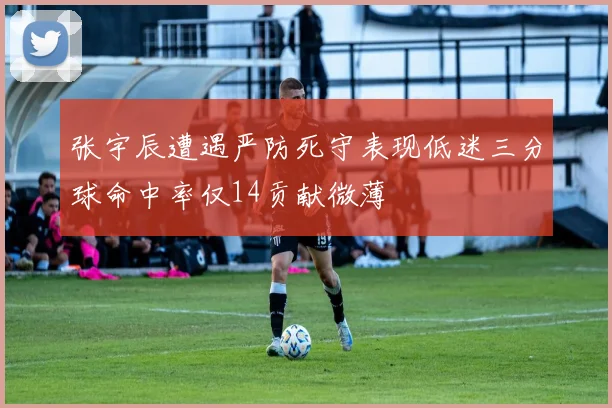 张宇辰遭遇严防死守表现低迷三分球命中率仅14贡献微薄